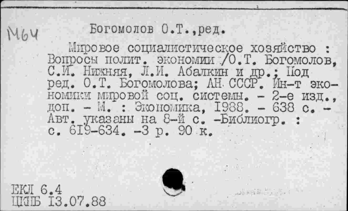 ﻿(ЧЬЧ
Богомолов О.Т.,ред.
Мировое социалистическое хозяйство : Вопросы полит, экономии /О.Т. Богомолов, С. И. Нижняя, Л.И. Абалкин и др.; Под ред. О.Т. Богомолова; АН. СССР. Йн-т экономики мировой соц. системы. - 2-е изд., доп. - М. : Экономика, 1388. - 638 с. -Авт. указаны на 8-й с. -Библиогр. : с. 619-634. -3 р. 90 к.
ЕКЛ 6.4
ЩЖ 13.07.88